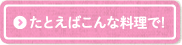 たとえばこんな料理で!